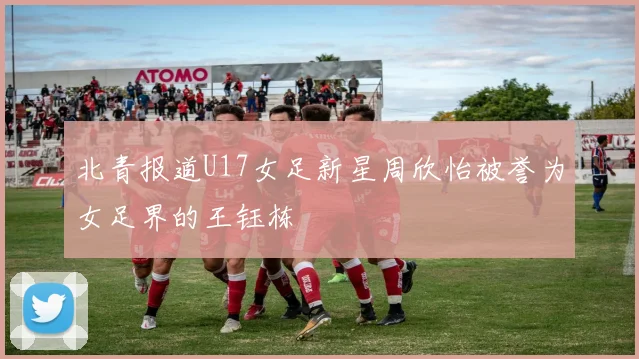 北青报道U17女足新星周欣怡被誉为女足界的王钰栋