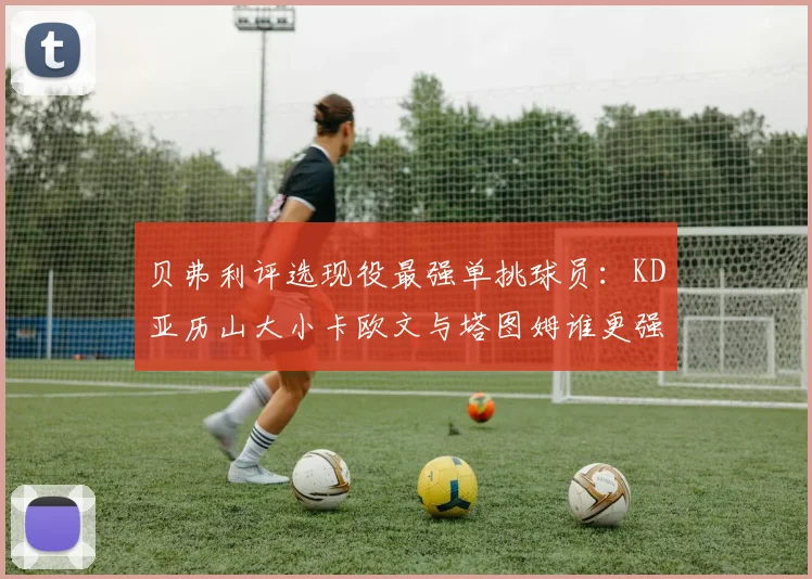贝弗利评选现役最强单挑球员：KD亚历山大小卡欧文与塔图姆谁更强