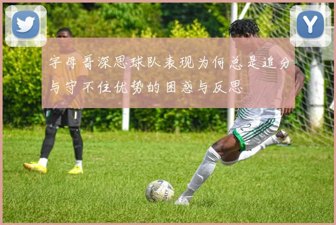 字母哥深思球队表现为何总是追分与守不住优势的困惑与反思