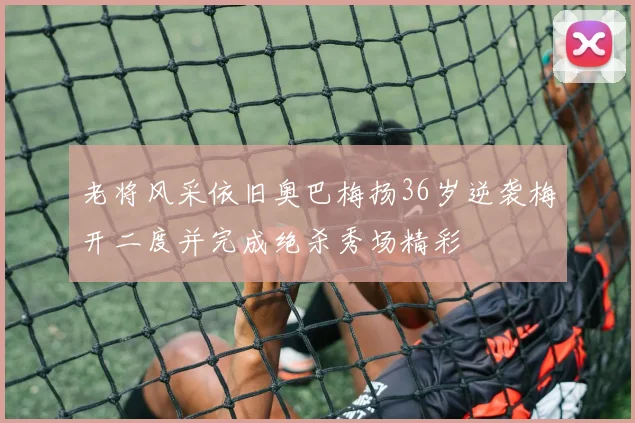 老将风采依旧奥巴梅扬36岁逆袭梅开二度并完成绝杀秀场精彩