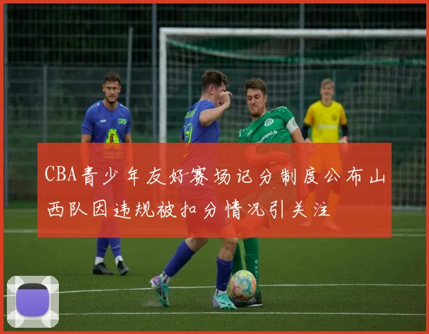 CBA青少年友好赛场记分制度公布山西队因违规被扣分情况引关注