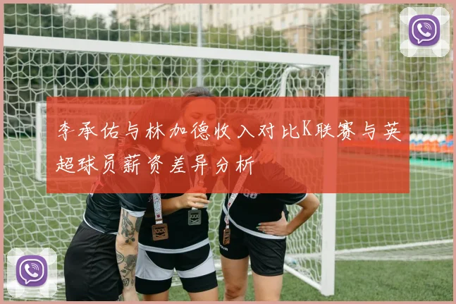 李承佑与林加德收入对比K联赛与英超球员薪资差异分析