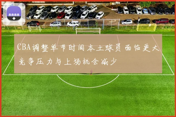 CBA调整单节时间本土球员面临更大竞争压力与上场机会减少