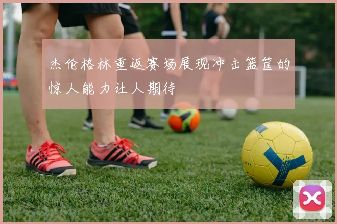 杰伦格林重返赛场展现冲击篮筐的惊人能力让人期待