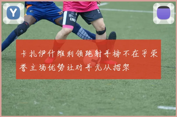 卡扎伊什维利领跑射手榜不在乎荣誉主场优势让对手无从招架