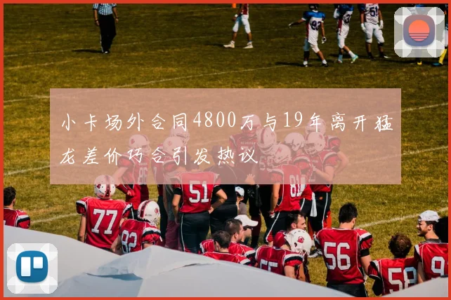 小卡场外合同4800万与19年离开猛龙差价巧合引发热议