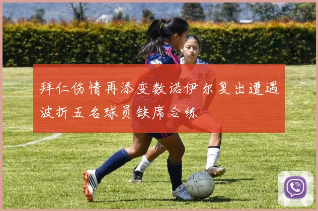 拜仁伤情再添变数诺伊尔复出遭遇波折五名球员缺席合练