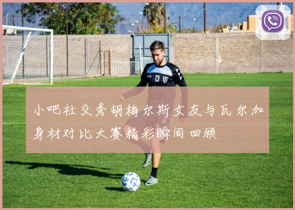 小吧社交秀胡梅尔斯女友与瓦尔加身材对比大赛精彩瞬间回顾