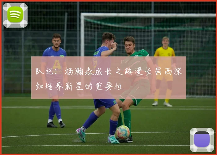 队记：杨瀚森成长之路漫长昌西深知培养新星的重要性