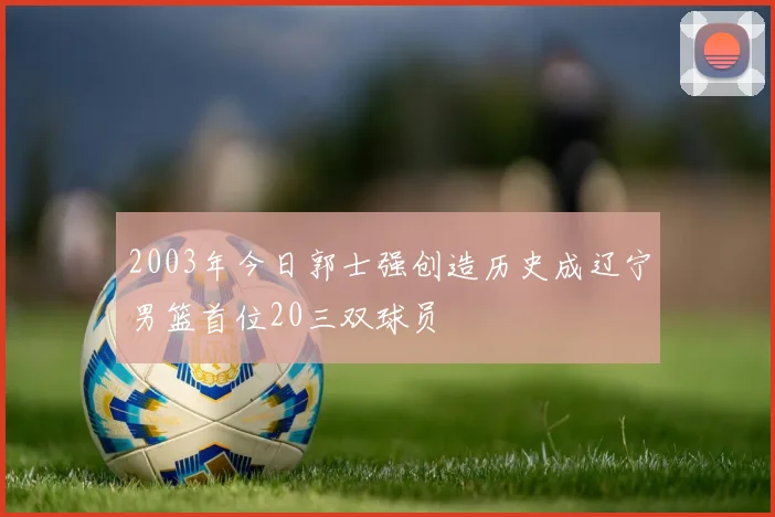 2003年今日郭士强创造历史成辽宁男篮首位20三双球员