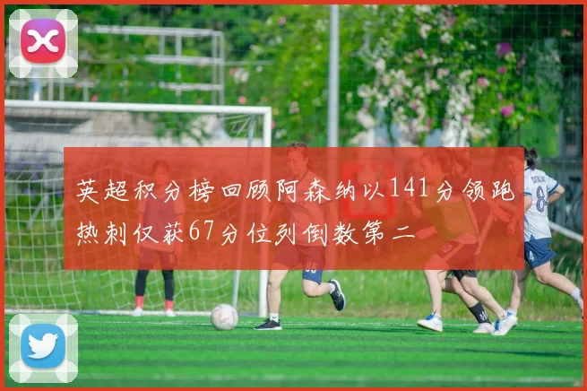 英超积分榜回顾阿森纳以141分领跑热刺仅获67分位列倒数第二