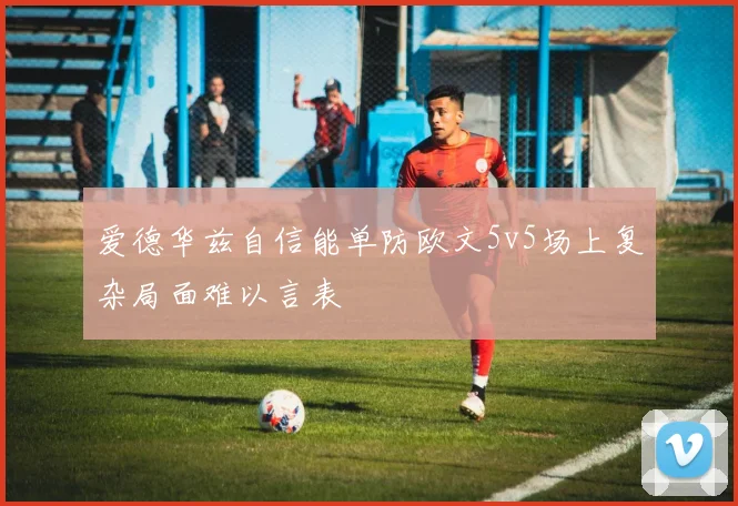 爱德华兹自信能单防欧文5v5场上复杂局面难以言表