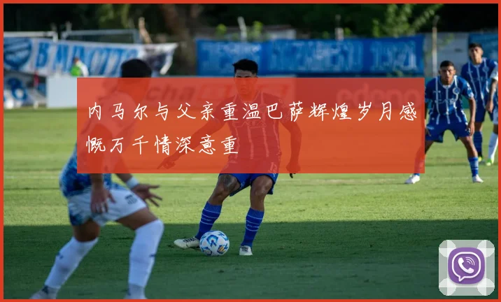 内马尔与父亲重温巴萨辉煌岁月感慨万千情深意重