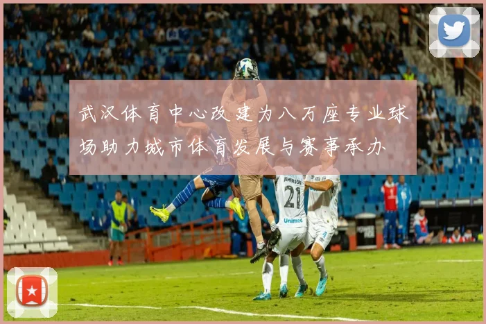 武汉体育中心改建为八万座专业球场助力城市体育发展与赛事承办
