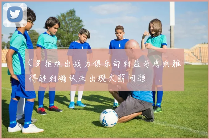 C罗拒绝出战为俱乐部利益考虑利雅得胜利确认未出现欠薪问题
