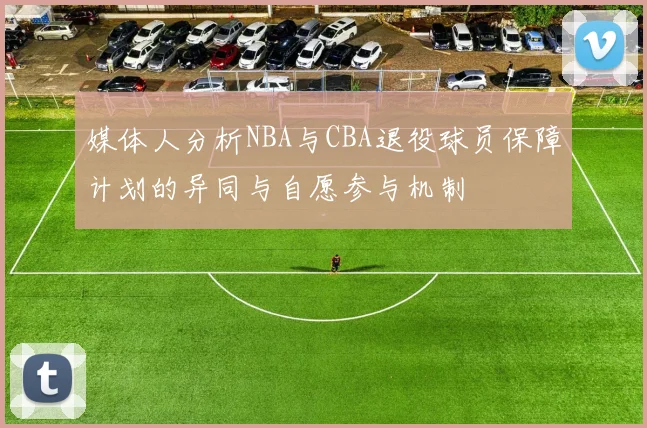 媒体人分析NBA与CBA退役球员保障计划的异同与自愿参与机制