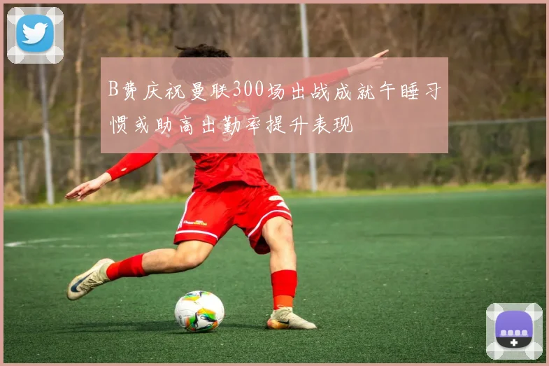 B费庆祝曼联300场出战成就午睡习惯或助高出勤率提升表现